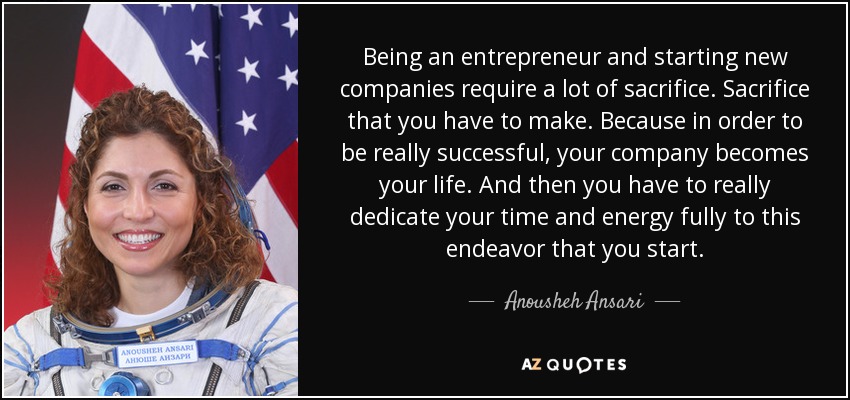 Being an entrepreneur and starting new companies require a lot of sacrifice. Sacrifice that you have to make. Because in order to be really successful, your company becomes your life. And then you have to really dedicate your time and energy fully to this endeavor that you start. - Anousheh Ansari