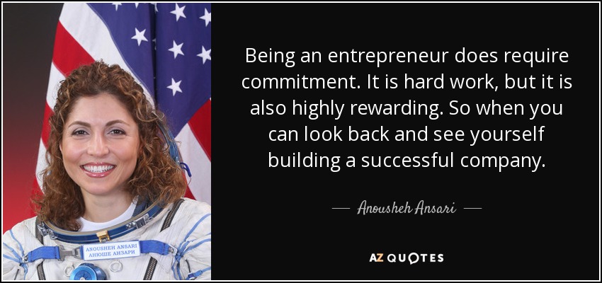 Being an entrepreneur does require commitment. It is hard work, but it is also highly rewarding. So when you can look back and see yourself building a successful company. - Anousheh Ansari