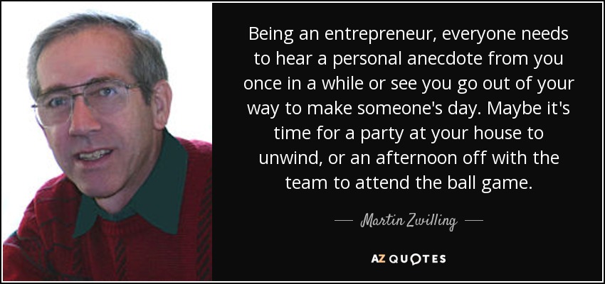 Being an entrepreneur, everyone needs to hear a personal anecdote from you once in a while or see you go out of your way to make someone's day. Maybe it's time for a party at your house to unwind, or an afternoon off with the team to attend the ball game. - Martin Zwilling