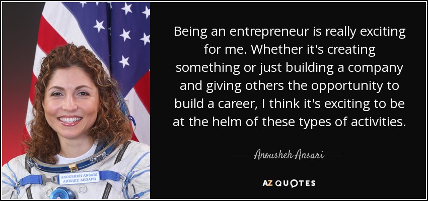 Being an entrepreneur is really exciting for me. Whether it's creating something or just building a company and giving others the opportunity to build a career, I think it's exciting to be at the helm of these types of activities. - Anousheh Ansari