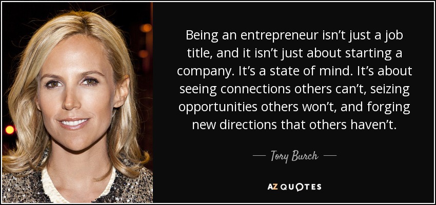 Being an entrepreneur isn’t just a job title, and it isn’t just about starting a company. It’s a state of mind. It’s about seeing connections others can’t, seizing opportunities others won’t, and forging new directions that others haven’t. - Tory Burch
