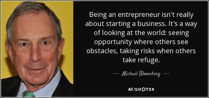 Being an entrepreneur isn't really about starting a business. It's a way of looking at the world: seeing opportunity where others see obstacles, taking risks when others take refuge. - Michael Bloomberg