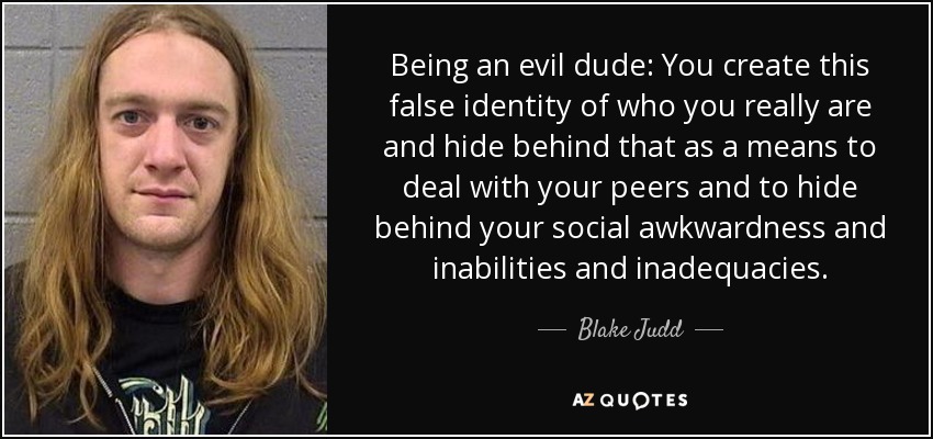 Being an evil dude: You create this false identity of who you really are and hide behind that as a means to deal with your peers and to hide behind your social awkwardness and inabilities and inadequacies. - Blake Judd