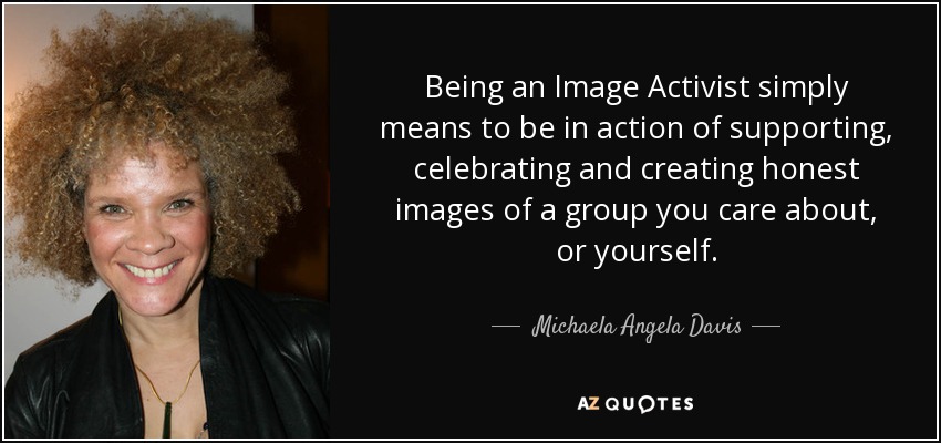 Being an Image Activist simply means to be in action of supporting, celebrating and creating honest images of a group you care about, or yourself. - Michaela Angela Davis