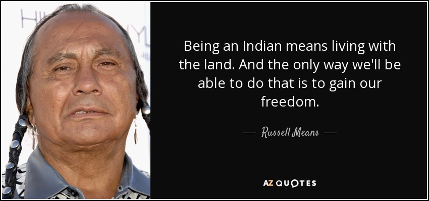 Being an Indian means living with the land. And the only way we'll be able to do that is to gain our freedom. - Russell Means