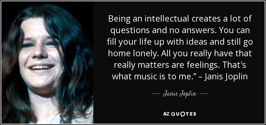 Being an intellectual creates a lot of questions and no answers. You can fill your life up with ideas and still go home lonely. All you really have that really matters are feelings. That's what music is to me.” – Janis Joplin - Janis Joplin