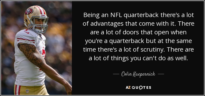 Being an NFL quarterback there's a lot of advantages that come with it. There are a lot of doors that open when you're a quarterback but at the same time there's a lot of scrutiny. There are a lot of things you can't do as well. - Colin Kaepernick