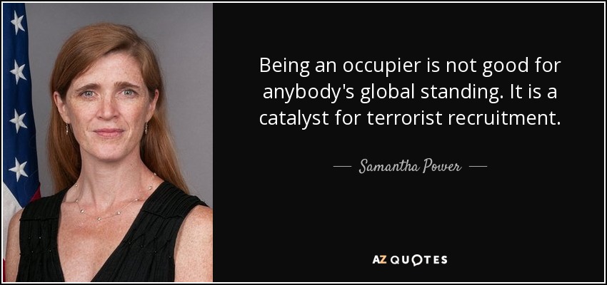 Being an occupier is not good for anybody's global standing. It is a catalyst for terrorist recruitment. - Samantha Power