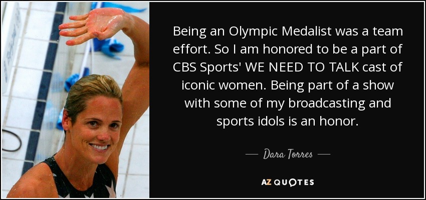 Being an Olympic Medalist was a team effort. So I am honored to be a part of CBS Sports' WE NEED TO TALK cast of iconic women. Being part of a show with some of my broadcasting and sports idols is an honor. - Dara Torres