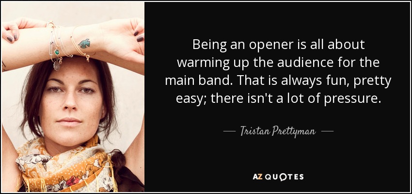 Tristan Prettyman Quote: “Being an opener is all about warming up the  audience for the main band. That is always fun, pretty easy; there isn't a  l”