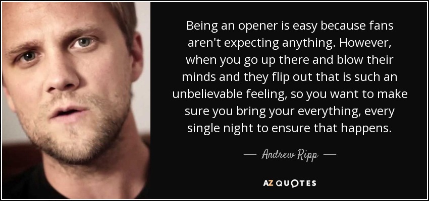 Being an opener is easy because fans aren't expecting anything. However, when you go up there and blow their minds and they flip out that is such an unbelievable feeling, so you want to make sure you bring your everything, every single night to ensure that happens. - Andrew Ripp