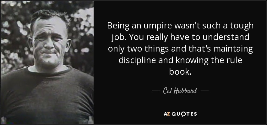 Being an umpire wasn't such a tough job. You really have to understand only two things and that's maintaing discipline and knowing the rule book. - Cal Hubbard