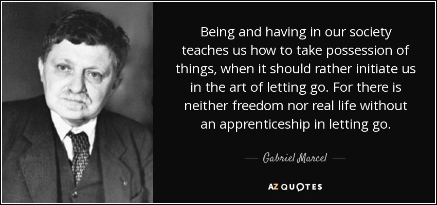 Being and having in our society teaches us how to take possession of things, when it should rather initiate us in the art of letting go. For there is neither freedom nor real life without an apprenticeship in letting go. - Gabriel Marcel