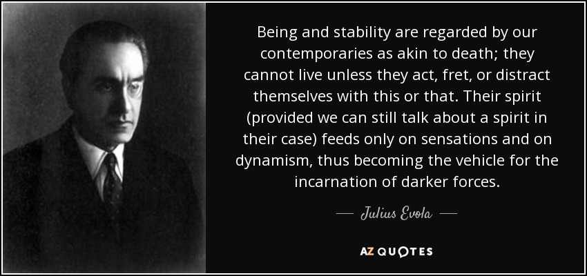 Being and stability are regarded by our contemporaries as akin to death; they cannot live unless they act, fret, or distract themselves with this or that. Their spirit (provided we can still talk about a spirit in their case) feeds only on sensations and on dynamism, thus becoming the vehicle for the incarnation of darker forces. - Julius Evola