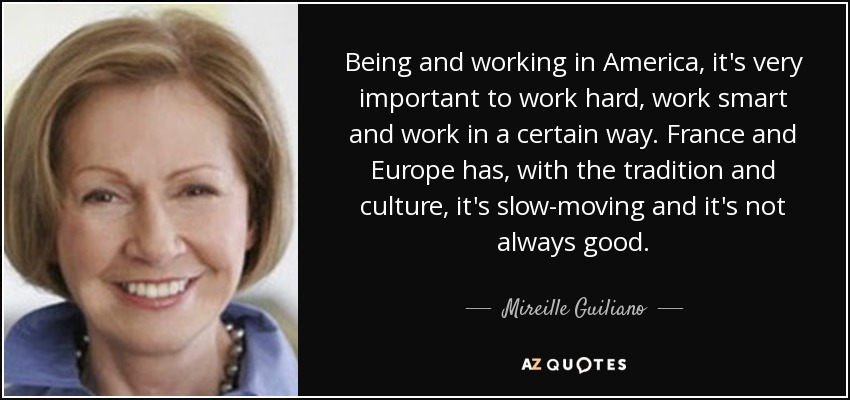Being and working in America, it's very important to work hard, work smart and work in a certain way. France and Europe has, with the tradition and culture, it's slow-moving and it's not always good. - Mireille Guiliano