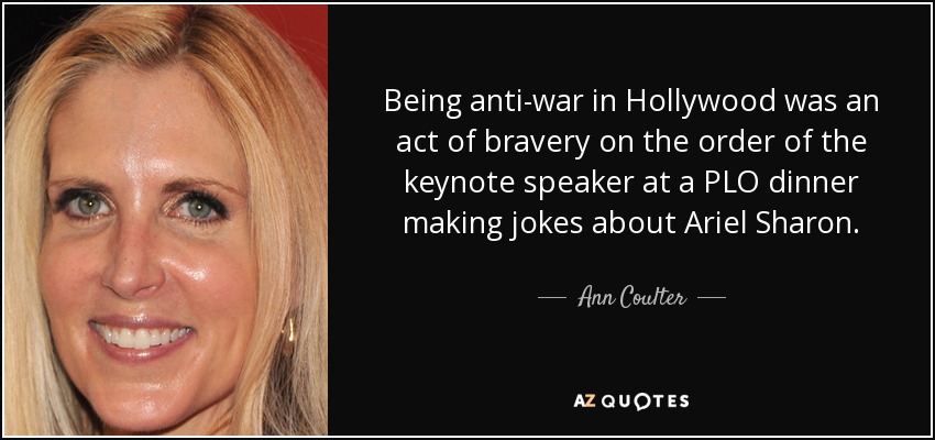 Being anti-war in Hollywood was an act of bravery on the order of the keynote speaker at a PLO dinner making jokes about Ariel Sharon. - Ann Coulter
