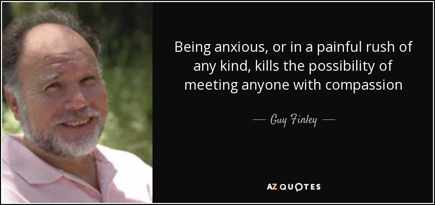 Being anxious, or in a painful rush of any kind, kills the possibility of meeting anyone with compassion - Guy Finley