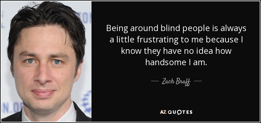 Being around blind people is always a little frustrating to me because I know they have no idea how handsome I am. - Zach Braff