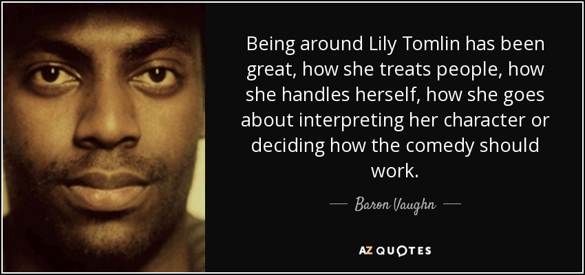 Being around Lily Tomlin has been great, how she treats people, how she handles herself, how she goes about interpreting her character or deciding how the comedy should work. - Baron Vaughn