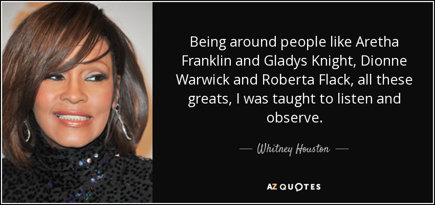 Being around people like Aretha Franklin and Gladys Knight, Dionne Warwick and Roberta Flack, all these greats, I was taught to listen and observe. - Whitney Houston