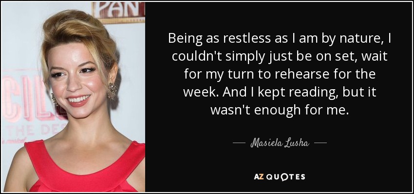 Being as restless as I am by nature, I couldn't simply just be on set, wait for my turn to rehearse for the week. And I kept reading, but it wasn't enough for me. - Masiela Lusha