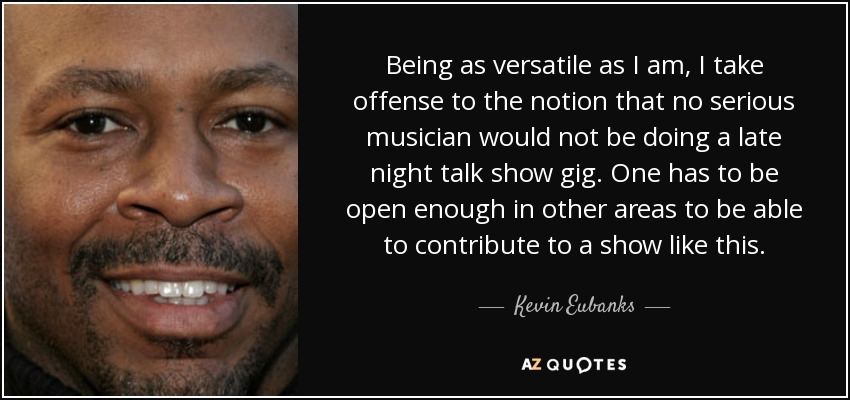 Being as versatile as I am, I take offense to the notion that no serious musician would not be doing a late night talk show gig. One has to be open enough in other areas to be able to contribute to a show like this. - Kevin Eubanks