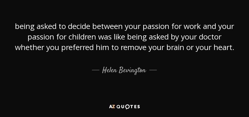 being asked to decide between your passion for work and your passion for children was like being asked by your doctor whether you preferred him to remove your brain or your heart. - Helen Bevington