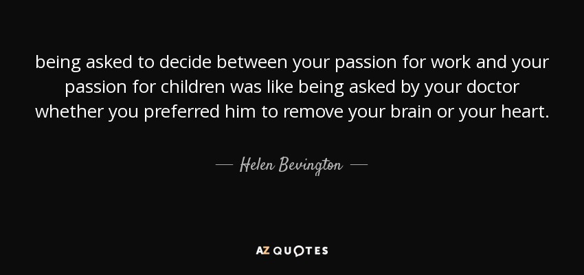 being asked to decide between your passion for work and your passion for children was like being asked by your doctor whether you preferred him to remove your brain or your heart. - Helen Bevington
