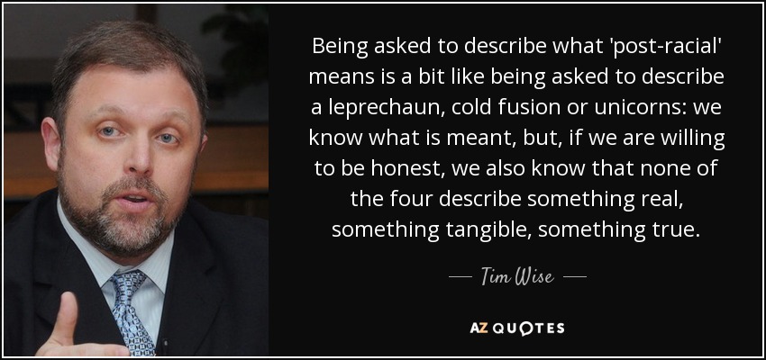 Being asked to describe what 'post-racial' means is a bit like being asked to describe a leprechaun, cold fusion or unicorns: we know what is meant, but, if we are willing to be honest, we also know that none of the four describe something real, something tangible, something true. - Tim Wise