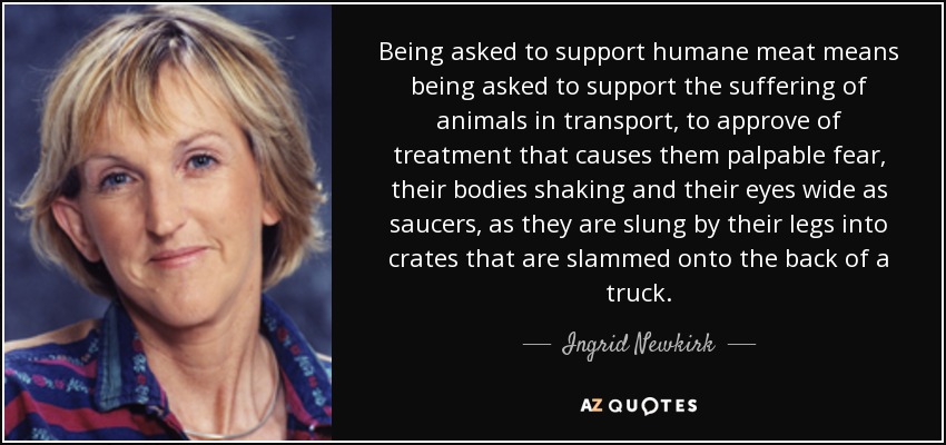 Being asked to support humane meat means being asked to support the suffering of animals in transport, to approve of treatment that causes them palpable fear, their bodies shaking and their eyes wide as saucers, as they are slung by their legs into crates that are slammed onto the back of a truck. - Ingrid Newkirk