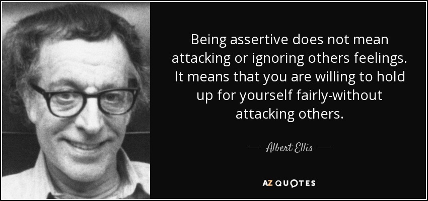 Being assertive does not mean attacking or ignoring others feelings. It means that you are willing to hold up for yourself fairly-without attacking others. - Albert Ellis