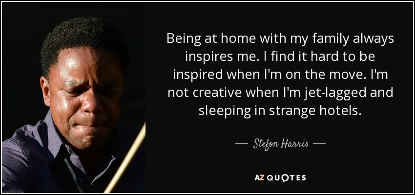 Being at home with my family always inspires me. I find it hard to be inspired when I'm on the move. I'm not creative when I'm jet-lagged and sleeping in strange hotels. - Stefon Harris
