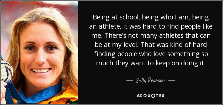 Being at school, being who I am, being an athlete, it was hard to find people like me. There's not many athletes that can be at my level. That was kind of hard finding people who love something so much they want to keep on doing it. - Sally Pearson