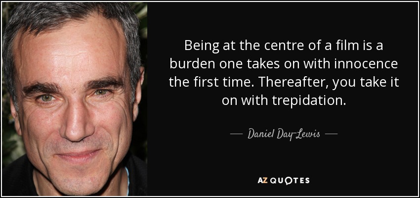 Being at the centre of a film is a burden one takes on with innocence the first time. Thereafter, you take it on with trepidation. - Daniel Day-Lewis