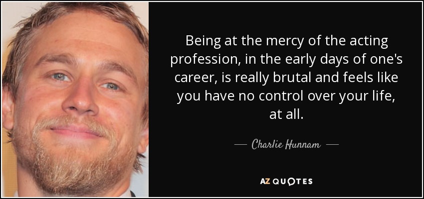 Being at the mercy of the acting profession, in the early days of one's career, is really brutal and feels like you have no control over your life, at all. - Charlie Hunnam