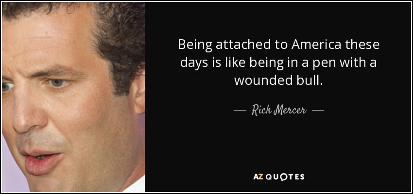 Being attached to America these days is like being in a pen with a wounded bull. - Rick Mercer