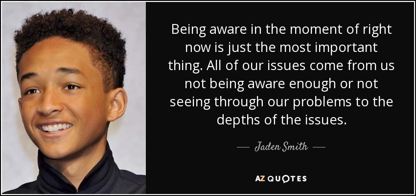 Being aware in the moment of right now is just the most important thing. All of our issues come from us not being aware enough or not seeing through our problems to the depths of the issues. - Jaden Smith