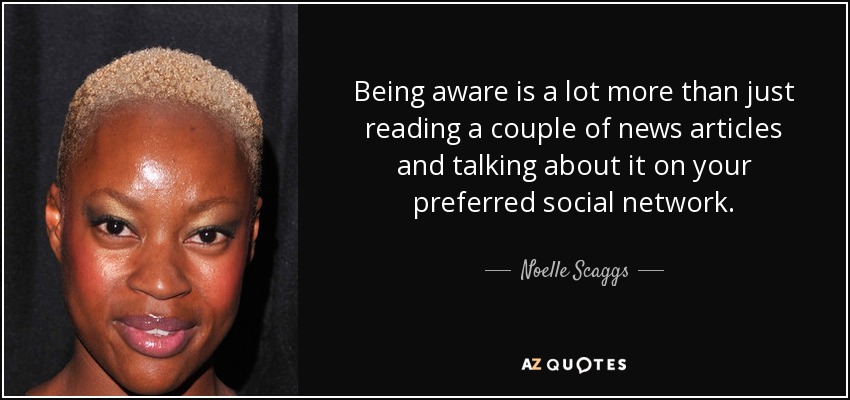 Being aware is a lot more than just reading a couple of news articles and talking about it on your preferred social network. - Noelle Scaggs