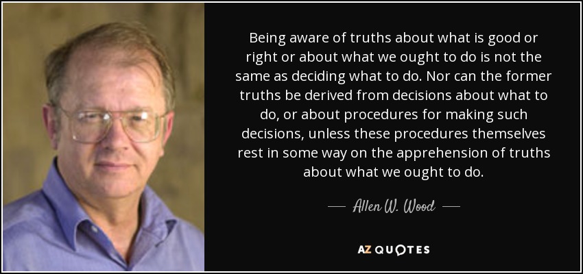 Being aware of truths about what is good or right or about what we ought to do is not the same as deciding what to do. Nor can the former truths be derived from decisions about what to do, or about procedures for making such decisions, unless these procedures themselves rest in some way on the apprehension of truths about what we ought to do. - Allen W. Wood