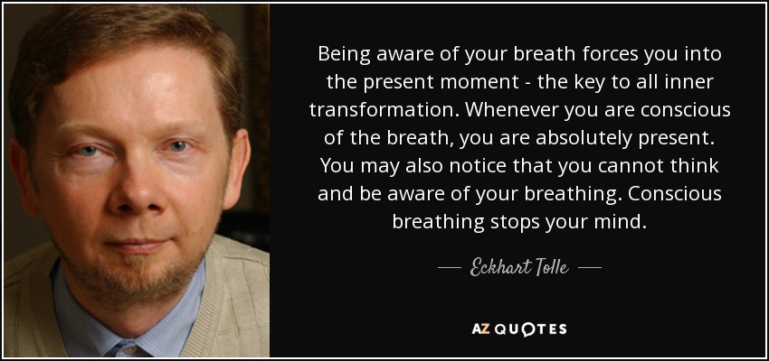Being aware of your breath forces you into the present moment - the key to all inner transformation. Whenever you are conscious of the breath, you are absolutely present. You may also notice that you cannot think and be aware of your breathing. Conscious breathing stops your mind. - Eckhart Tolle