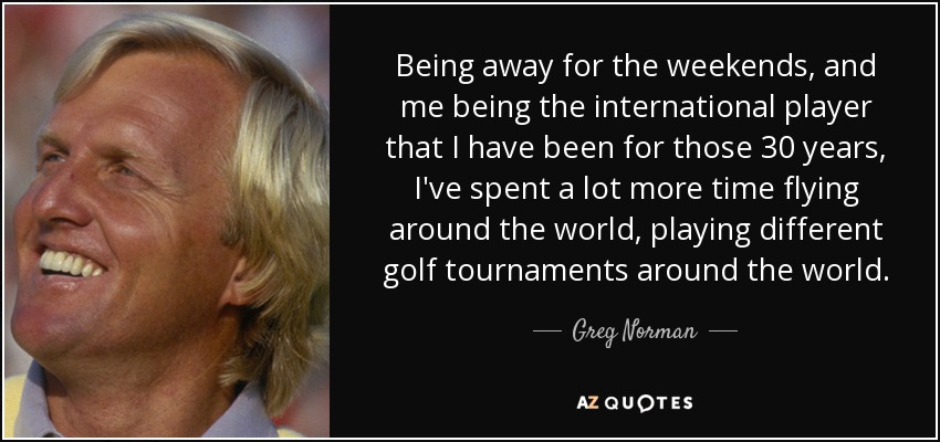 Being away for the weekends, and me being the international player that I have been for those 30 years, I've spent a lot more time flying around the world, playing different golf tournaments around the world. - Greg Norman