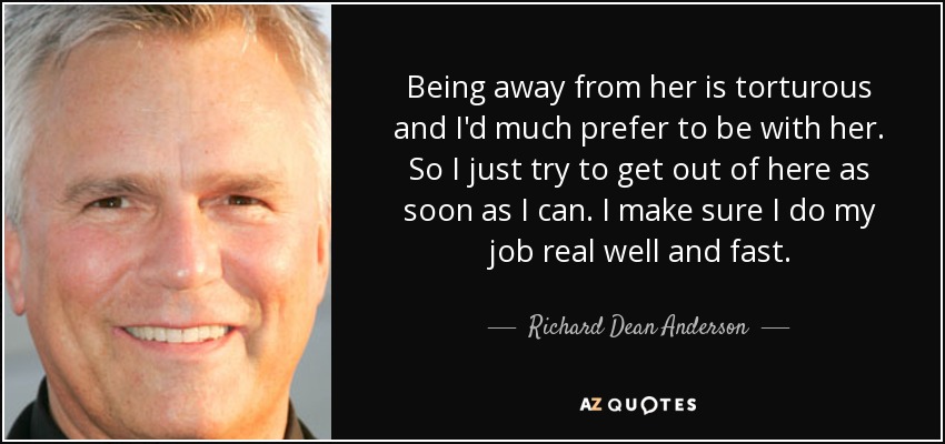 Being away from her is torturous and I'd much prefer to be with her. So I just try to get out of here as soon as I can. I make sure I do my job real well and fast. - Richard Dean Anderson