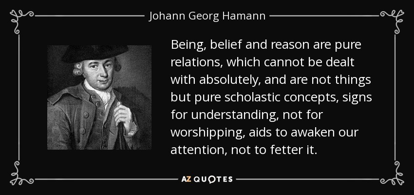 Being, belief and reason are pure relations, which cannot be dealt with absolutely, and are not things but pure scholastic concepts, signs for understanding, not for worshipping, aids to awaken our attention, not to fetter it. - Johann Georg Hamann