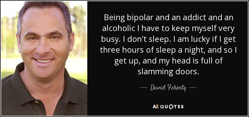 Being bipolar and an addict and an alcoholic I have to keep myself very busy. I don't sleep. I am lucky if I get three hours of sleep a night, and so I get up, and my head is full of slamming doors. - David Feherty