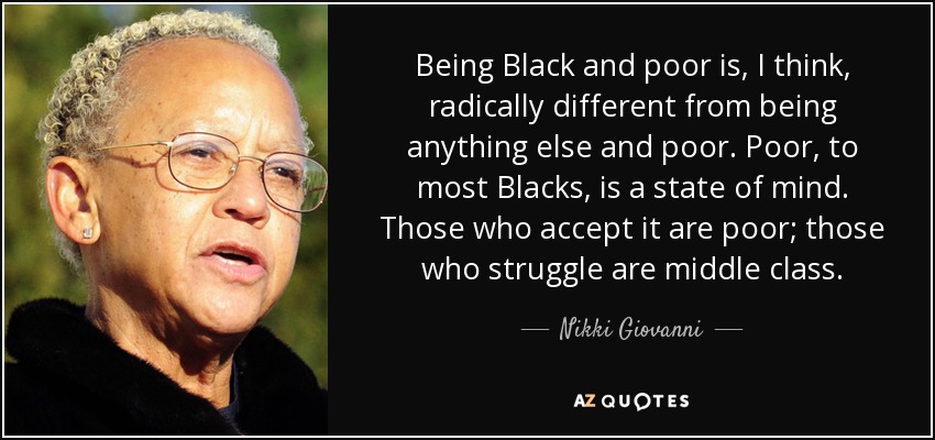 Being Black and poor is, I think, radically different from being anything else and poor. Poor, to most Blacks, is a state of mind. Those who accept it are poor; those who struggle are middle class. - Nikki Giovanni
