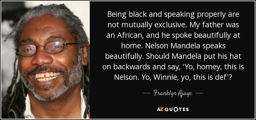 Being black and speaking properly are not mutually exclusive. My father was an African, and he spoke beautifully at home. Nelson Mandela speaks beautifully. Should Mandela put his hat on backwards and say, 'Yo, homey, this is Nelson. Yo, Winnie, yo, this is def'? - Franklyn Ajaye