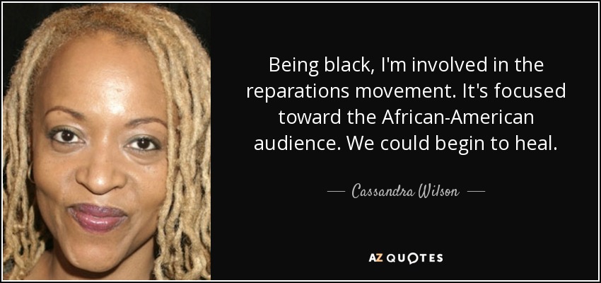 Being black, I'm involved in the reparations movement. It's focused toward the African-American audience. We could begin to heal. - Cassandra Wilson