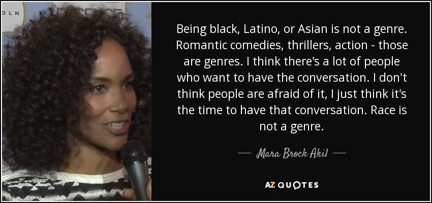 Being black, Latino, or Asian is not a genre. Romantic comedies, thrillers, action - those are genres. I think there's a lot of people who want to have the conversation. I don't think people are afraid of it, I just think it's the time to have that conversation. Race is not a genre. - Mara Brock Akil