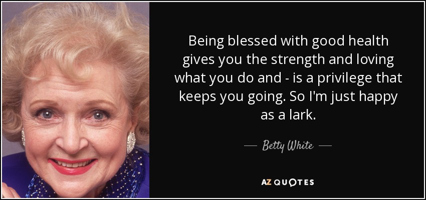 Being blessed with good health gives you the strength and loving what you do and - is a privilege that keeps you going. So I'm just happy as a lark. - Betty White