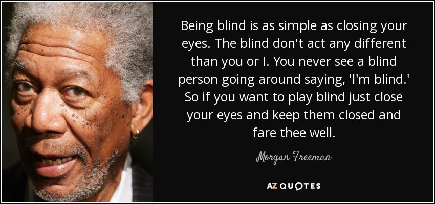 Being blind is as simple as closing your eyes. The blind don't act any different than you or I. You never see a blind person going around saying, 'I'm blind.' So if you want to play blind just close your eyes and keep them closed and fare thee well. - Morgan Freeman